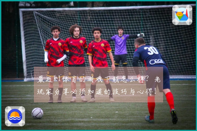 最近k1体育的游戏下载怎么样？老玩家分享必须知道的技巧与心得！
