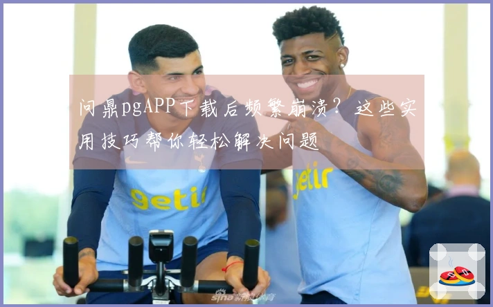 问鼎pgAPP下载后频繁崩溃？这些实用技巧帮你轻松解决问题