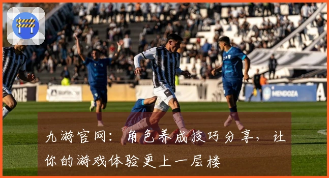 九游官网：角色养成技巧分享，让你的游戏体验更上一层楼