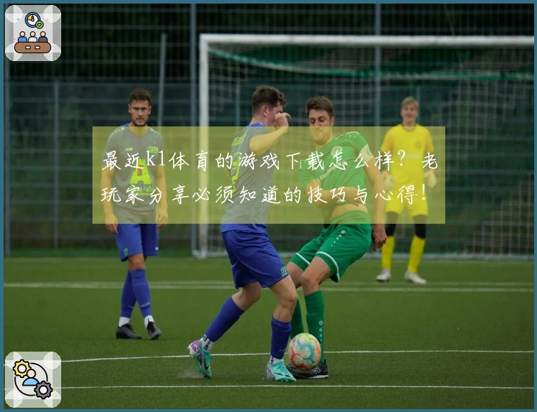 最近k1体育的游戏下载怎么样？老玩家分享必须知道的技巧与心得！