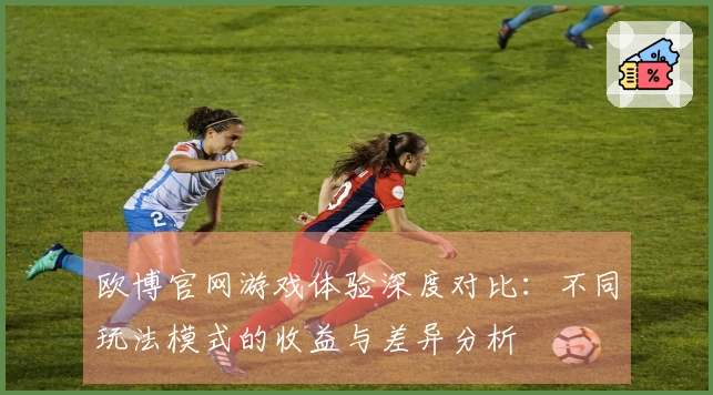 欧博官网游戏体验深度对比：不同玩法模式的收益与差异分析